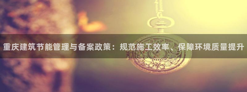 E尊国际网站：重庆建筑节能管理与备案政策：规范施工效率、保障环境质量提升